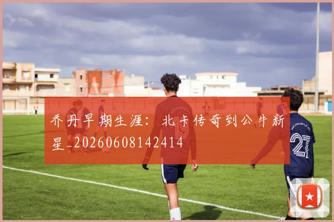 乔丹早期生涯：北卡传奇到公牛新星_20260608142414