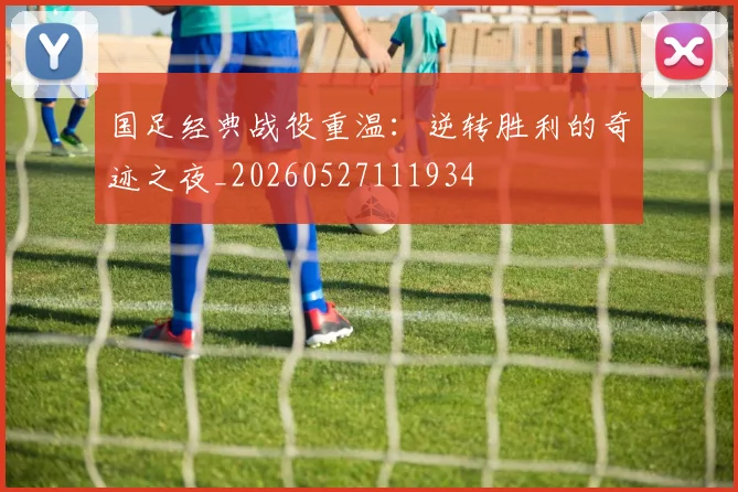 国足经典战役重温:逆转胜利的奇迹之夜_20260527111934