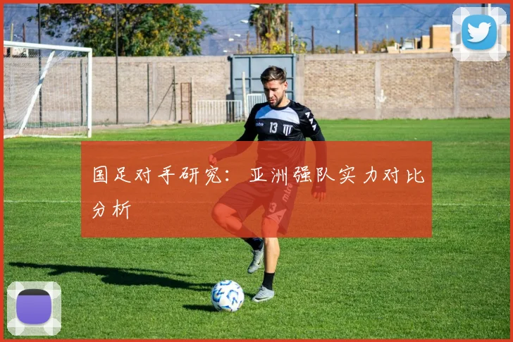 国足对手研究:亚洲强队实力对比分析