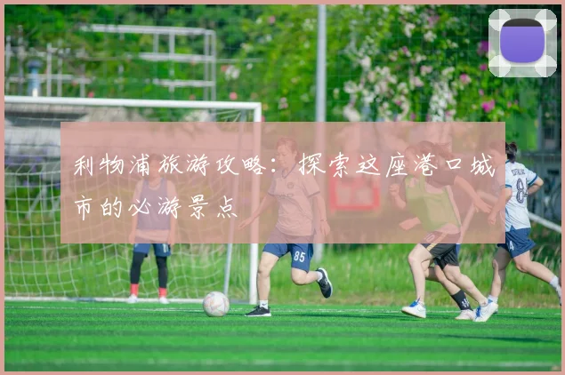 利物浦旅游攻略：探索这座港口城市的必游景点