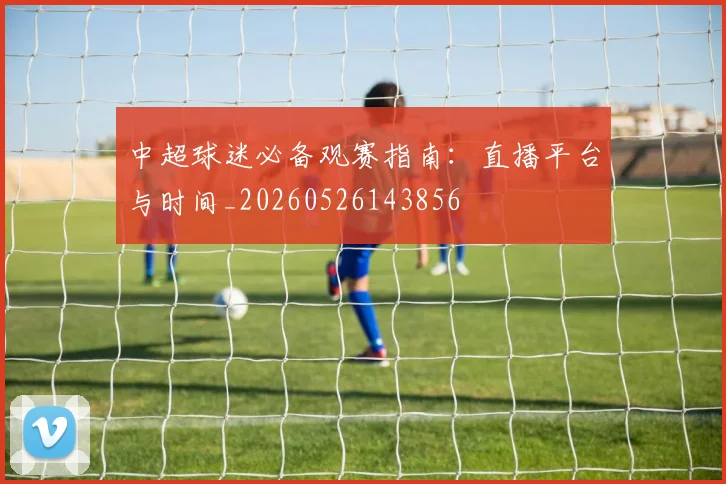 中超球迷必备观赛指南:直播平台与时间_20260526143856