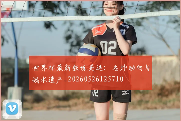 世界杯最新教练更迭:名帅动向与战术遗产_20260526125710