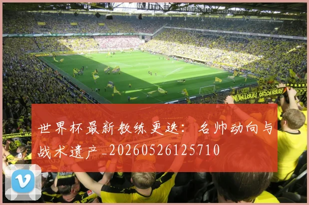 世界杯最新教练更迭:名帅动向与战术遗产_20260526125710